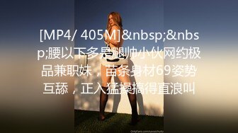 [MP4/ 405M]&nbsp;&nbsp;腰以下多是腿帅小伙网约极品兼职妹，苗条身材69姿势互舔，正入猛操搞得直浪叫