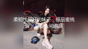 柔韧性超好的妹子，极品蜜桃臀，妥妥人间炮器