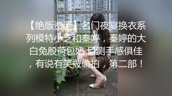 【绝版资源】名门夜宴换衣系列模特小芝和秦婷，秦婷的大白兔般荷包奶 目测手感俱佳，有说有笑被偷拍，第二部！