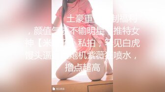 ⚫️⚫️⚫️土豪重金定制福利，颜值气质不输明星，推特女神【米妮子】私拍，罕见白虎馒头逼道具炮机紫薇狂喷水，撸点超高