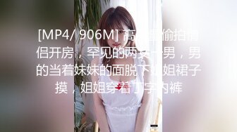 [MP4/ 906M] 高质量偷拍情侣开房，罕见的两女一男，男的当着妹妹的面脱下姐姐裙子摸，姐姐穿着丁字内裤