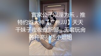 ⚫️⚫️富家公子以淫为乐，推特约炮大神【广州JJJ】天天干妹子夜夜做新郎，无套玩肏各种高品质小姐姐