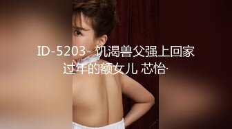 ID-5203- 饥渴兽父强上回家过年的额女儿 芯怡·