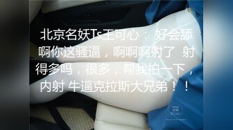 北京名妖Ts王可心： 好会舔啊你这骚逼，啊啊啊射了  射得多吗，很多，帮我拍一下，内射 牛逼克拉斯大兄弟！！