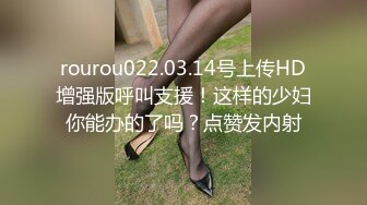 rourou022.03.14号上传HD增强版呼叫支援！这样的少妇你能办的了吗？点赞发内射