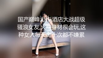 国产巅峰力作,酒店大战超级骚浪女友,火辣身材很会玩,这种女人每天肏十次都不嫌累