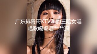 广东排骨哥KTV叫的三陪女唱唱歌喝喝酒艹艹逼