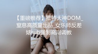 【重磅推荐】推特大神DOM_窒息高质量出品_女乐师反差婊sub强制高潮调教