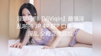 淫荡母狗『ViViqin』最强淫乱啪啪 3P 4P 群P 口爆 场面淫乱 全程完美露脸