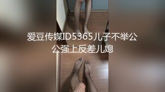 爱豆传媒ID5365儿子不举公公强上反差儿媳