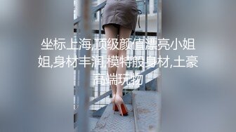 坐标上海,顶级颜值漂亮小姐姐,身材丰润,模特般身材,土豪高端玩物