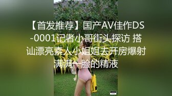 【首发推荐】国产AV佳作DS-0001记者小哥街头探访 搭讪漂亮素人小姐姐去开房爆射满满一脸的精液