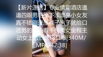 【新片速遞】专业情趣酒店邋遢四眼男艳福不浅漂亮小女友真不错刚进屋裤子扒了就给口活男的一直看手机美女全程主动女上激烈吹J8口爆[340M/MP4/47:38]