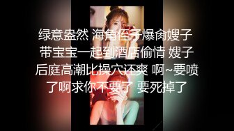 绿意盎然 海角侄子爆肏嫂子 带宝宝一起到酒店偷情 嫂子后庭高潮比操穴还爽 啊~要喷了啊求你不要了 要死掉了