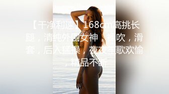 【干净利速】168cm高挑长腿，清纯外围女神，裸吹，滑套，后入猛操，夜夜笙歌欢愉，精品不断