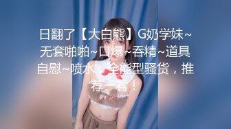 日翻了【大白熊】G奶学妹~无套啪啪~口爆~吞精~道具自慰~喷水，全能型骚货，推荐一看！