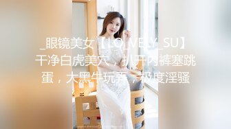 _眼镜美女【LO_VELY_SU】干净白虎美穴，扒开内裤塞跳蛋，大黑牛玩弄，极度淫骚