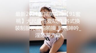 最新2021级完美女神【91蜜桃】大尺度性爱私拍_各式换装制服无套啪啪操_娇喘呻吟_淫荡美穴篇