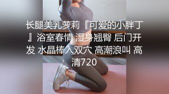 长腿美乳萝莉『可爱的小胖丁』浴室春情 湿身翘臀 后门开发 水晶棒入双穴 高潮浪叫 高清720