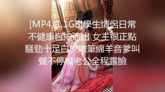 [MP4/1.1GB]學生情侶日常不健康自拍流出 女主很正點騷勁十足白虎嫩筆綿羊音爹叫聲不停喊老公全程露臉