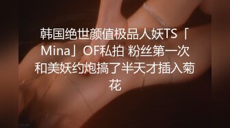 韩国绝世颜值极品人妖TS「Mina」OF私拍 粉丝第一次和美妖约炮搞了半天才插入菊花