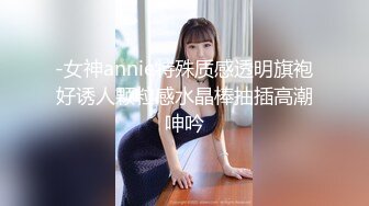 -女神annie特殊质感透明旗袍好诱人颗粒感水晶棒抽插高潮呻吟