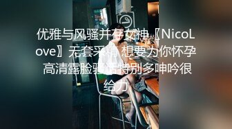 优雅与风骚并存女神〖NicoLove〗无套采精 想要为你怀孕 高清露脸骚话特别多呻吟很给力