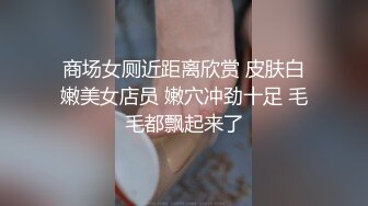 商场女厕近距离欣赏 皮肤白嫩美女店员 嫩穴冲劲十足 毛毛都飘起来了