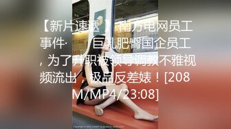 【新片速遞 】 南方电网员工事件· ❤️ 巨乳肥臀国企员工，为了升职被领导调教不雅视频流出，极品反差婊！[208M/MP4/23:08]