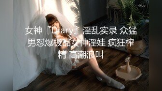 女神『Diary』淫乱实录 众猛男怼爆极品女神淫娃 疯狂榨精 高潮浪叫