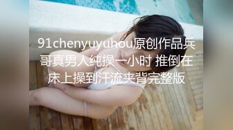 91chenyuyuhou原创作品兵哥真男人纯操一小时 推倒在床上操到汗流夹背完整版