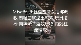 Misa酱  黑丝淫堕修女捆绑调教 羞耻白浆溢出蜜穴 玩具凌辱 肉棒爆艹淫奴玩物 内射狂流精液