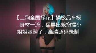 【二狗全国探花】操极品车模，身材一流，猛男出笼抱操小姐姐爽翻了，高清源码录制