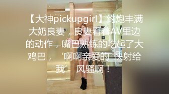 【大神pickupgirl】约炮丰满大奶良妻，良妻看着AV里边的动作，嘴巴熟练的吃起了大鸡巴，‘啊啊亲爱的  快射给我’ 风骚啊！