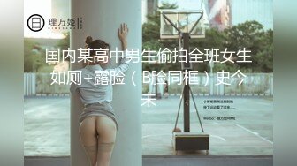 国内某高中男生偷拍全班女生如厕+露脸（B脸同框）史今未