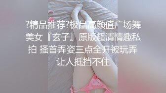 ?精品推荐?极品高颜值广场舞美女『玄子』原版超清情趣私拍 搔首弄姿三点全开被玩弄让人抵挡不住