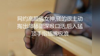 网约高颜值女神,骚的很主动掏出JB舔蛋深喉口活,后入猛顶手指插嘴极浪