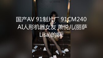 国产AV 91制片厂 91CM240 AI人形机器女友 萧悦儿(丽萨Lisa)的啊!