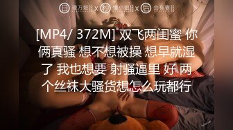 [MP4/ 372M] 双飞两闺蜜 你俩真骚 想不想被操 想早就湿了 我也想要 射骚逼里 好 两个丝袜大骚货想怎么玩都行