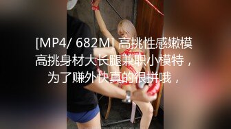 [MP4/ 682M] 高挑性感嫩模 高挑身材大长腿兼职小模特，为了赚外快真的很拼哦，