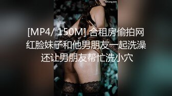 [MP4/ 150M] 合租房偷拍网红脸妹子和他男朋友一起洗澡 还让男朋友帮忙洗小穴