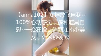 【anna102】女神放飞自我~100%心动感觉，多种道具自慰~一晚狂撸，俏丽江南小美女，让人秒硬 (3