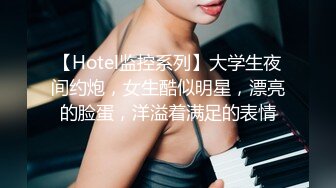 【Hotel监控系列】大学生夜间约炮，女生酷似明星，漂亮的脸蛋，洋溢着满足的表情