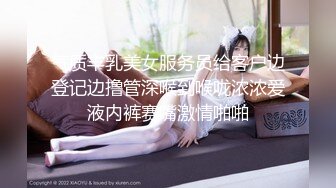 气质丰乳美女服务员给客户边登记边撸管深喉到喉咙浓浓爱液内裤赛嘴激情啪啪