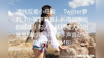 清纯反差小母狗❤️Twitter萝莉『小瑶萝莉酱』长得越乖玩的越嗨！勾人小妖精被大鸡巴爸爸操的骚叫不停，声音动听[MP4/138MB]