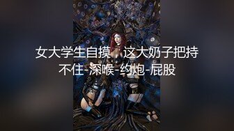 女大学生自摸，这大奶子把持不住-深喉-约炮-屁股