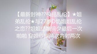 【最新封神??极品乱伦】★姐弟乱伦★与27岁D奶姐姐乱伦之恋??姐姐结婚前夕最后一次啪啪 穿婚纱操两次内射两次