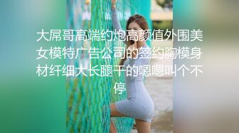 大屌哥高端约炮高颜值外围美女模特广告公司的签约胸模身材纤细大长腿干的嗯嗯叫个不停