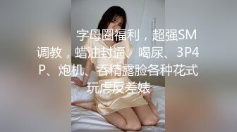 ⚫️⚫️字母圈福利，超强SM调教，蜡油封逼、喝尿、3P4P、炮机、吞精露脸各种花式玩虐反差婊