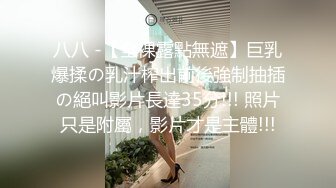 八八 -【全裸露點無遮】巨乳爆揉の乳汁榨出前後強制抽插の絕叫影片長達35分!!! 照片只是附屬，影片才是主體!!!